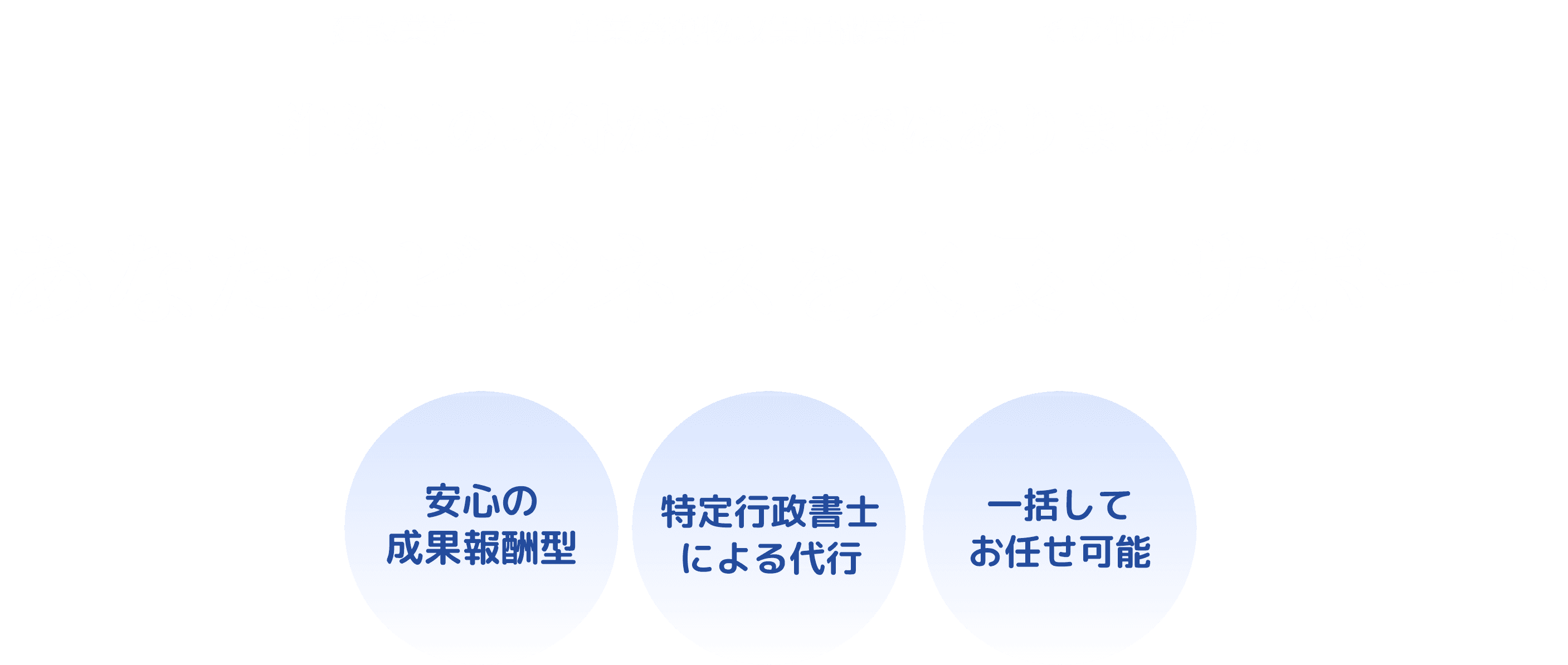 建設業許可 産業廃棄物収集運搬業許可 その他の許可 許認可の取得がゴールではありません。 あなたのビジネスを末長くサポート 安心の
成果報酬型 特定行政書士による代行 一括してお任せ可能
